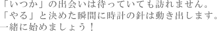 「いつか」の出会いは待っていても訪れません。「やる」と決めた瞬間に時計の針は動き出します。一緒に始めましょう!